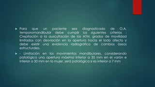  Para que un paciente sea diagnosticado de O.A.
temporomandibular debe cumplir los siguientes criterios :
Crepitación a la auscultación de las ATM, grados de movilidad
limitados con desviación en la apertura hacia el lado afecto y
debe existir una evidencia radiográfica de cambios óseos
estructurales.
 - Limitación en los movimientos mandibulares, considerando
patológica una apertura máxima inferior a 35 mm en el varón e
inferior a 30 mm en la mujer, será patológica si es inferior a 7 mm
 