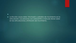 
 La fricción causa dolor, hinchazón y pérdida de movimiento en la
articulación. Las personas con osteoartritis a menudo tienen dolor
en las articulaciones y limitación de movimiento.
 