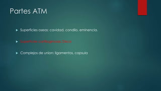 Partes ATM
 Superficies oseas: cavidad, condilo, eminencia.
 Superficies cartilaginosas: Disco
 Complejos de union: ligamentos, capsula
 