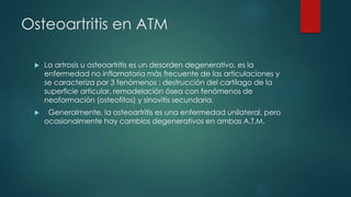 Osteoartritis en ATM
 La artrosis u osteoartritis es un desorden degenerativo, es la
enfermedad no inflamatoria más frecuente de las articulaciones y
se caracteriza por 3 fenómenos : destrucción del cartílago de la
superficie articular, remodelación ósea con fenómenos de
neoformación (osteofitos) y sinovitis secundaria.
 Generalmente, la osteoartritis es una enfermedad unilateral, pero
ocasionalmente hay cambios degenerativos en ambas A.T.M.
 