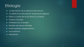 Etiologia
 la desviación de la apertura de la boca
 la artritis en la articulación temporomandibular
 Edad y a partir de los 65 años es universal
 Fuerzas oclusales
 Interferencias oclusales
 Perdida de piezas dentales
 Enfermedades degenerativas
 traumatismos
 Hereditaria
 