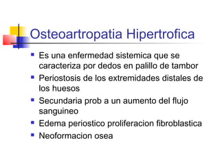 Osteoartropatia Hipertrofica
   Es una enfermedad sistemica que se
    caracteriza por dedos en palillo de tambor
   Periostosis de los extremidades distales de
    los huesos
   Secundaria prob a un aumento del flujo
    sanguineo
   Edema periostico proliferacion fibroblastica
   Neoformacion osea
 