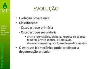 EVOLUÇÃO
• Evolução progressiva
• Classificação:
- Osteoartrose primária
- Osteoartrose secundária:
• artrite reumatóide, diabete, necrose da cabeça
femoral, artrite séptica, displasia do
desenvolvimento quadril, uso de medicamentos
• O estresse biomecânico pode predispor a
degeneração articular
 