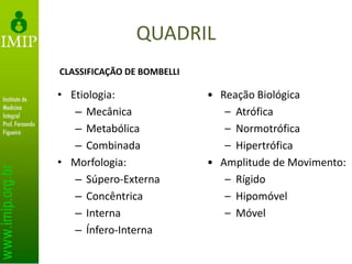 QUADRIL
• Etiologia:
– Mecânica
– Metabólica
– Combinada
• Morfologia:
– Súpero-Externa
– Concêntrica
– Interna
– Ínfero-Interna
• Reação Biológica
– Atrófica
– Normotrófica
– Hipertrófica
• Amplitude de Movimento:
– Rígido
– Hipomóvel
– Móvel
CLASSIFICAÇÃO DE BOMBELLI
 