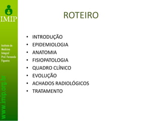 ROTEIRO
• INTRODUÇÃO
• EPIDEMIOLOGIA
• ANATOMIA
• FISIOPATOLOGIA
• QUADRO CLÍNICO
• EVOLUÇÃO
• ACHADOS RADIOLÓGICOS
• TRATAMENTO
 