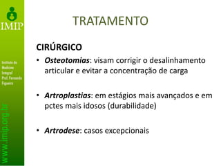 TRATAMENTO
CIRÚRGICO
• Osteotomias: visam corrigir o desalinhamento
articular e evitar a concentração de carga
• Artroplastias: em estágios mais avançados e em
pctes mais idosos (durabilidade)
• Artrodese: casos excepcionais
 