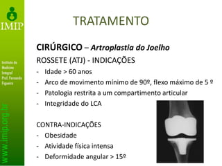 TRATAMENTO
CIRÚRGICO – Artroplastia do Joelho
ROSSETE (ATJ) - INDICAÇÕES
- Idade > 60 anos
- Arco de movimento mínimo de 90º, flexo máximo de 5 º
- Patologia restrita a um compartimento articular
- Integridade do LCA
CONTRA-INDICAÇÕES
- Obesidade
- Atividade física intensa
- Deformidade angular > 15º
 