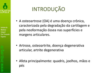 INTRODUÇÃO
• A osteoartrose (OA) é uma doença crônica,
caracterizada pela degradação da cartilagem e
pela neoformação óssea nas superfícies e
margens articulares.
• Artrose, osteoartrite, doença degenerativa
articular, artrite degenerativa
• Afeta principalmente: quadris, joelhos, mãos e
pés
 