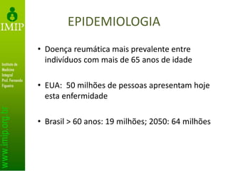 EPIDEMIOLOGIA
• Doença reumática mais prevalente entre
indivíduos com mais de 65 anos de idade
• EUA: 50 milhões de pessoas apresentam hoje
esta enfermidade
• Brasil > 60 anos: 19 milhões; 2050: 64 milhões
 