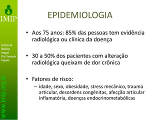EPIDEMIOLOGIA
• Aos 75 anos: 85% das pessoas tem evidência
radiológica ou clínica da doença
• 30 a 50% dos pacientes com alteração
radiológica queixam de dor crônica
• Fatores de risco:
– idade, sexo, obesidade, stress mecânico, trauma
articular, desordens congênitas, afecção articular
inflamatória, doenças endocrinometabólicas
 