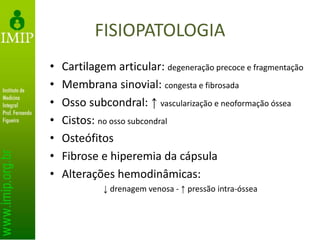 FISIOPATOLOGIA
• Cartilagem articular: degeneração precoce e fragmentação
• Membrana sinovial: congesta e fibrosada
• Osso subcondral: ↑ vascularização e neoformação óssea
• Cistos: no osso subcondral
• Osteófitos
• Fibrose e hiperemia da cápsula
• Alterações hemodinâmicas:
↓ drenagem venosa - ↑ pressão intra-óssea
 