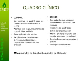 QUADRO CLÍNICO
• QUADRIL
- Dor contínua em quadril, pode ser
referida em face interna coxa e
joelho
- Acentua com carga, movimentos do
quadril, frio e umidade
- Associação com dor lombar
- Amplitude de movimentos
diminuída, rigidez articular,
crepitação e aumento volume
articular
• JOELHO
- Dor no joelho que piora com
atividade física e melhora com
repouso
- Hipotrofia do quadríceps
- Déficit de força muscular
- Marcha em flexo do joelho com
rotação interna da perna (varo)
- Crepitação ao movimento ativo e
passivo
- Limitação da mobilidade
• Mãos: nódulos de Bouchard e nódulos de Heberden
 