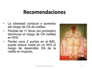 Recomendaciones
• La obesidad conduce a aumento
del riesgo de OA de rodillas
• Pérdida de 11 libras (en promedio)
disminuye el riesgo de OA rodillas
en 50%
• Perder unos 2 puntos en el IMC,
puede reducir hasta en un 50% el
riesgo de desarrollar OA de la
rodilla en mujeres.
23Jesús A. Custodio Marroquín
 