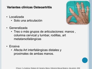 • Localizada
• Solo una articulación
• Generalizada
• Tres o más grupos de articulaciones: manos ,
columna cervical y lumbar, rodillas, art
metatarsofalángicas
• Erosiva
• Afecta Art interfalángicas distales y
proximales de ambas manos.
Variantes clínicas Osteoartritis
D'Hyver, C y Gutiérrez- Robledo LM. Geriatría. México. Editorial el Manual Moderno ,2da edición, 2009
 