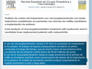 El uso de viscosuplementación retrasó 2,67 años la necesidad de implantación
de la prótesis. Al analizar el impacto presupuestario se estimó un ahorro
continuado a lo largo del tiempo, que es mucho mayor en los primeros años.
Los ahorros de los primeros 3 años fueron de 36 de millones de euros.
El uso de la viscosuplementación redujo la carga económica de la artrosis de
rodilla en el sistema sanitario como consecuencia del retraso de la implantación
de la prótesis. El modelo de simulación permitió analizar conjuntamente el
impacto económico a corto y largo plazo
 