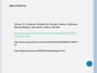 BIBLIOGRAFÍA
D'Hyver, C y Gutiérrez- Robledo LM. Geriatría. México. Editorial el
Manual Moderno ,2da edición, 2009 p. 283-286
http://www.segg.es/download.asp?file=/tratadogeriatria/PDF/S35-
05%2067_III.pdf
http://www.sciencedirect.com/science/article/pii/S18884415120014
27
http://osteomuscular.com/RODILLA/artropdegen.html
 
