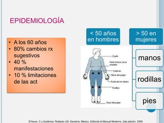 EPIDEMIOLOGÍA
• A los 60 años
• 80% cambios rx
sugestivos
• 40 %
manifestaciones
• 10 % limitaciones
de las act
< 50 años
en hombres
> 50 en
mujeres
manos
rodillas
pies
D'Hyver, C y Gutiérrez- Robledo LM. Geriatría. México. Editorial el Manual Moderno ,2da edición, 2009
 