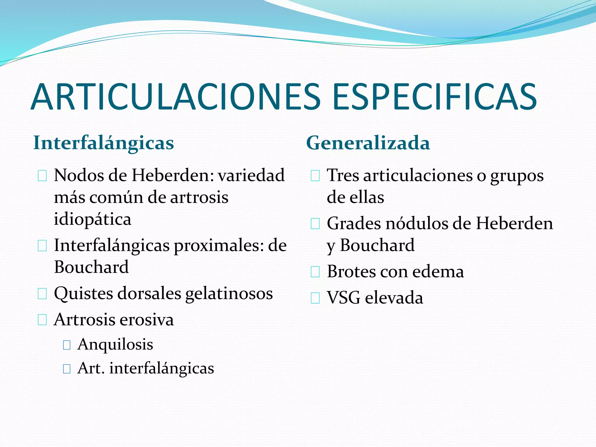ARTICULACIONES ESPECIFICAS
Interfalángicas Generalizada
Nodos de Heberden: variedad
más común de artrosis
idiopática
Interfalángicas proximales: de
Bouchard
Quistes dorsales gelatinosos
Artrosis erosiva
Anquilosis
Art. interfalángicas
Tres articulaciones o grupos
de ellas
Grades nódulos de Heberden
y Bouchard
Brotes con edema
VSG elevada
 