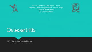 Osteoartritis
E.L.T.F. Sebastián Castillo Sánchez
Instituto Mexicano del Seguro Social
Hospital General Regional No. 2 Villa Coapa
Facultad de Medicina
Lic. En Fisioterapia
 