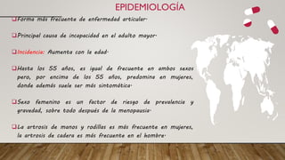 EPIDEMIOLOGÍA
Forma más frecuente de enfermedad articular.
Principal causa de incapacidad en el adulto mayor.
Incidencia: Aumenta con la edad.
Hasta los 55 años, es igual de frecuente en ambos sexos
pero, por encima de los 55 años, predomina en mujeres,
donde además suele ser más sintomática.
Sexo femenino es un factor de riesgo de prevalencia y
gravedad, sobre todo después de la menopausia.
La artrosis de manos y rodillas es más frecuente en mujeres,
la artrosis de cadera es más frecuente en el hombre.
 