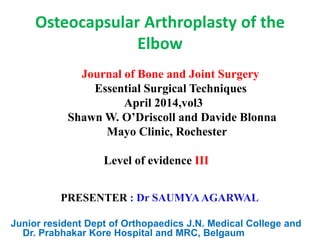 Osteocapsular Arthroplasty of the
Elbow
Journal of Bone and Joint Surgery
Essential Surgical Techniques
April 2014,vol3
Shawn W. O’Driscoll and Davide Blonna
Mayo Clinic, Rochester
Level of evidence III
PRESENTER : Dr SAUMYAAGARWAL
Junior resident Dept of Orthopaedics J.N. Medical College and
Dr. Prabhakar Kore Hospital and MRC, Belgaum
 
