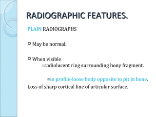 RADIOGRAPHIC FEATURES.RADIOGRAPHIC FEATURES.
PLAIN RADIOGRAPHS
 May be normal.
 When visible
=radiolucent ring surrounding bony fragment.
=in profile-loose body opposite to pit in bone.
Loss of sharp cortical line of articular surface.
 