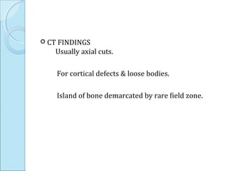  CT FINDINGS
Usually axial cuts.
For cortical defects & loose bodies.
Island of bone demarcated by rare field zone.
 