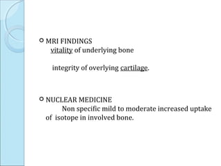  MRI FINDINGS
vitality of underlying bone
integrity of overlying cartilage.
 NUCLEAR MEDICINE
Non specific mild to moderate increased uptake
of isotope in involved bone.
 