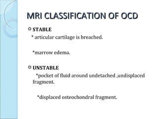 MRI CLASSIFICATION OF OCDMRI CLASSIFICATION OF OCD
 STABLE
* articular cartilage is breached.
*marrow edema.
 UNSTABLE
*pocket of fluid around undetached ,undisplaced
fragment.
*displaced osteochondral fragment.
 