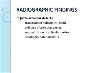 RADIOGRAPHIC FINDINGSRADIOGRAPHIC FINDINGS
 Juxta articular defects
transradiant subcortical band.
collapse of articular cortex.
sequestration of articular cortex.
secondary osteoarthritis.
 