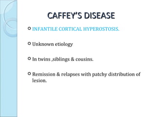 CAFFEY’S DISEASECAFFEY’S DISEASE
 INFANTILE CORTICAL HYPEROSTOSIS.
 Unknown etiology
 In twins ,siblings & cousins.
 Remission & relapses with patchy distribution of
lesion.
 