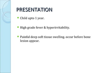 PRESENTATIONPRESENTATION
 Child upto 1 year.
 High grade fever & hyperirritability.
 Painful deep soft tissue swelling. occur before bone
lesion appear.
 