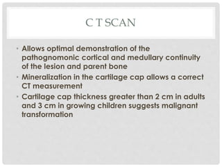 C T SCAN
• Allows optimal demonstration of the
pathognomonic cortical and medullary continuity
of the lesion and parent bone
• Mineralization in the cartilage cap allows a correct
CT measurement
• Cartilage cap thickness greater than 2 cm in adults
and 3 cm in growing children suggests malignant
transformation
 