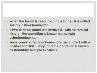 • When the lesion is seen in a single bone , it is called
solitary osteochondroma
• If two or three bones are involved , with no familial
history , the condition is known as multiple
ostechondromas
• Widespread ostechondromas are associated with a
positive familial history, and the condition is known
as Heriditary Multiple Exostosis
 
