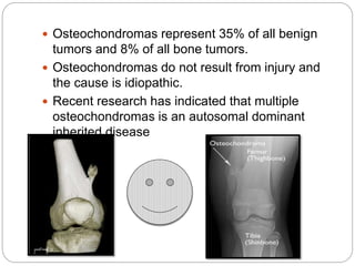  Osteochondromas represent 35% of all benign
tumors and 8% of all bone tumors.
 Osteochondromas do not result from injury and
the cause is idiopathic.
 Recent research has indicated that multiple
osteochondromas is an autosomal dominant
inherited disease
 
