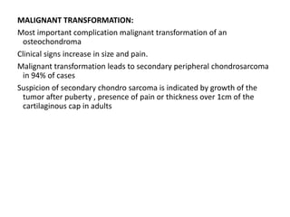 MALIGNANT TRANSFORMATION:
Most important complication malignant transformation of an
osteochondroma
Clinical signs increase in size and pain.
Malignant transformation leads to secondary peripheral chondrosarcoma
in 94% of cases
Suspicion of secondary chondro sarcoma is indicated by growth of the
tumor after puberty , presence of pain or thickness over 1cm of the
cartilaginous cap in adults
 