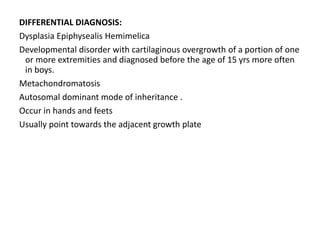 DIFFERENTIAL DIAGNOSIS:
Dysplasia Epiphysealis Hemimelica
Developmental disorder with cartilaginous overgrowth of a portion of one
or more extremities and diagnosed before the age of 15 yrs more often
in boys.
Metachondromatosis
Autosomal dominant mode of inheritance .
Occur in hands and feets
Usually point towards the adjacent growth plate
 