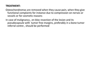 TREATMENT:
Osteochondromas are removed when they cause pain, when they give
functional complaints for instance due to compression on nerves or
vessels or for cosmetic reasons
In case of malignancy , en bloc resection of the lesion and its
pseudocapsule with tumor free margins, preferably in a bone tumor
referral centre , should be performed
 