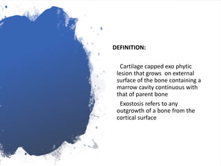 DEFINITION:
Cartilage capped exo phytic
lesion that grows on external
surface of the bone containing a
marrow cavity continuous with
that of parent bone
Exostosis refers to any
outgrowth of a bone from the
cortical surface
 