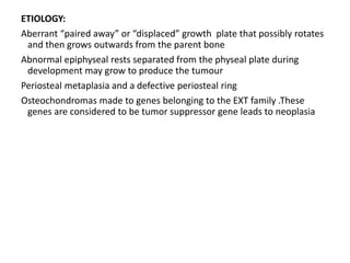 ETIOLOGY:
Aberrant “paired away” or “displaced” growth plate that possibly rotates
and then grows outwards from the parent bone
Abnormal epiphyseal rests separated from the physeal plate during
development may grow to produce the tumour
Periosteal metaplasia and a defective periosteal ring
Osteochondromas made to genes belonging to the EXT family .These
genes are considered to be tumor suppressor gene leads to neoplasia
 