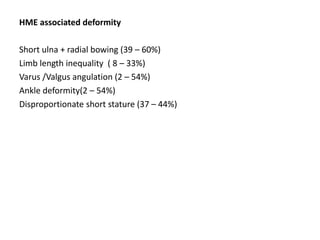 HME associated deformity
Short ulna + radial bowing (39 – 60%)
Limb length inequality ( 8 – 33%)
Varus /Valgus angulation (2 – 54%)
Ankle deformity(2 – 54%)
Disproportionate short stature (37 – 44%)
 