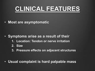CLINICAL FEATURES
• Most are asymptomatic
• Symptoms arise as a result of their
1. Location: Tendon or nerve irritation
2. Size
3. Pressure effects on adjacent structures
• Usual complaint is hard palpable mass
 