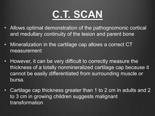 C.T. SCAN
• Allows optimal demonstration of the pathognomonic cortical
and medullary continuity of the lesion and parent bone
• Mineralization in the cartilage cap allows a correct CT
measurement
• However, it can be very difficult to correctly measure the
thickness of a totally nonmineralized cartilage cap because it
cannot be easily differentiated from surrounding muscle or
bursa.
• Cartilage cap thickness greater than 1 to 2 cm in adults and 2
to 3 cm in growing children suggests malignant
transformation
 