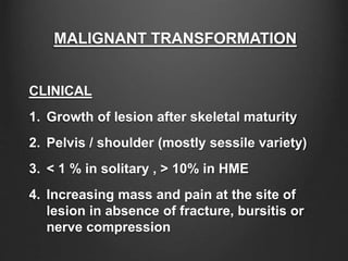 MALIGNANT TRANSFORMATION
CLINICAL
1. Growth of lesion after skeletal maturity
2. Pelvis / shoulder (mostly sessile variety)
3. < 1 % in solitary , > 10% in HME
4. Increasing mass and pain at the site of
lesion in absence of fracture, bursitis or
nerve compression
 