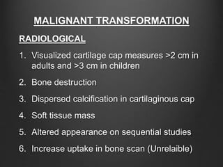 MALIGNANT TRANSFORMATION
RADIOLOGICAL
1. Visualized cartilage cap measures >2 cm in
adults and >3 cm in children
2. Bone destruction
3. Dispersed calcification in cartilaginous cap
4. Soft tissue mass
5. Altered appearance on sequential studies
6. Increase uptake in bone scan (Unrelaible)
 