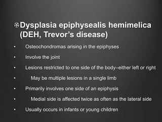Dysplasia epiphysealis hemimelica
(DEH, Trevor’s disease)
• Osteochondromas arising in the epiphyses
• Involve the joint
• Lesions restricted to one side of the body–either left or right
• May be multiple lesions in a single limb
• Primarily involves one side of an epiphysis
• Medial side is affected twice as often as the lateral side
• Usually occurs in infants or young children
 