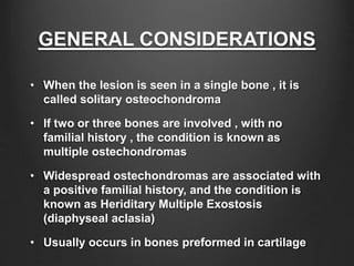 GENERAL CONSIDERATIONS
• When the lesion is seen in a single bone , it is
called solitary osteochondroma
• If two or three bones are involved , with no
familial history , the condition is known as
multiple ostechondromas
• Widespread ostechondromas are associated with
a positive familial history, and the condition is
known as Heriditary Multiple Exostosis
(diaphyseal aclasia)
• Usually occurs in bones preformed in cartilage
 