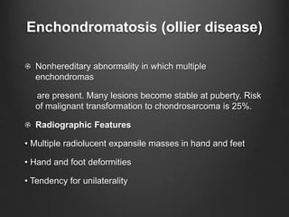 Enchondromatosis (ollier disease)
Nonhereditary abnormality in which multiple
enchondromas
are present. Many lesions become stable at puberty. Risk
of malignant transformation to chondrosarcoma is 25%.
Radiographic Features
• Multiple radiolucent expansile masses in hand and feet
• Hand and foot deformities
• Tendency for unilaterality
 