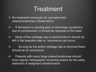 Treatment
No treatment necessary for asymptomatic
osteochondromas (Observation)
If the lesion is causing pain or neurologic symptoms
due to compression, it should be resected at the base
None of the cartilage cap or perichondrium should be
left in the resection bed or recurrence can occur.
As long as the entire cartilage cap is removed there
should be no recurrence
Patients with many large osteochondromas should
have regular radiographic screening exams for the early
detection of malignant transformation
 