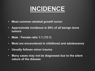 INCIDENCE
• Most common skeletal growth tumor
• Approximate incidence is 50% of all benign bone
tumors
• Male : Female ratio 1:1 (?2:1)
• Most are encountered in childhood and adolescence
• Usually follows minor trauma
• Many cases may not be diagnosed due to the silent
nature of the disease
 